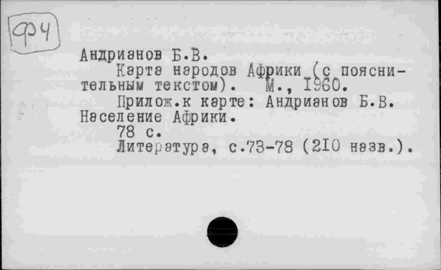 ﻿Андрианов Б.В.
Карта народов Африки (с пояснительным текстом). м., ЇУ60.
Прилож.к карте: Андрианов Б.В.
Население Африки.
78 с.
Литература, с.73-78 (210 назв.).